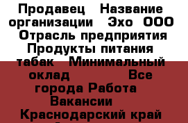 Продавец › Название организации ­ Эхо, ООО › Отрасль предприятия ­ Продукты питания, табак › Минимальный оклад ­ 27 000 - Все города Работа » Вакансии   . Краснодарский край,Армавир г.